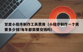沧县甘肃小程序制作工具费用（小程序制作一个需要多少钱!每年都需要交钱吗）