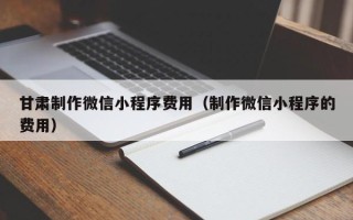 沧县甘肃制作微信小程序费用（制作微信小程序的费用）