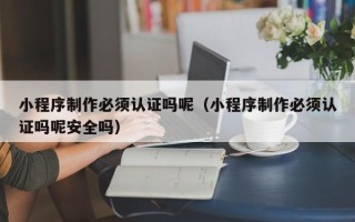沧县小程序制作必须认证吗呢（小程序制作必须认证吗呢安全吗）