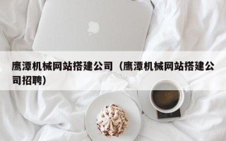 沧县鹰潭机械网站搭建公司（鹰潭机械网站搭建公司招聘）
