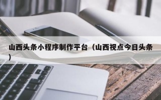 沧县山西头条小程序制作平台（山西视点今日头条）
